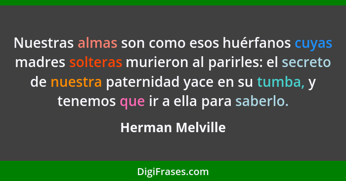 Nuestras almas son como esos huérfanos cuyas madres solteras murieron al parirles: el secreto de nuestra paternidad yace en su tumba... - Herman Melville