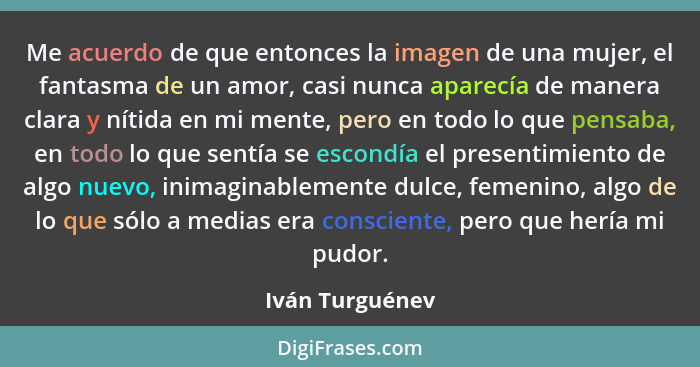 Me acuerdo de que entonces la imagen de una mujer, el fantasma de un amor, casi nunca aparecía de manera clara y nítida en mi mente,... - Iván Turguénev