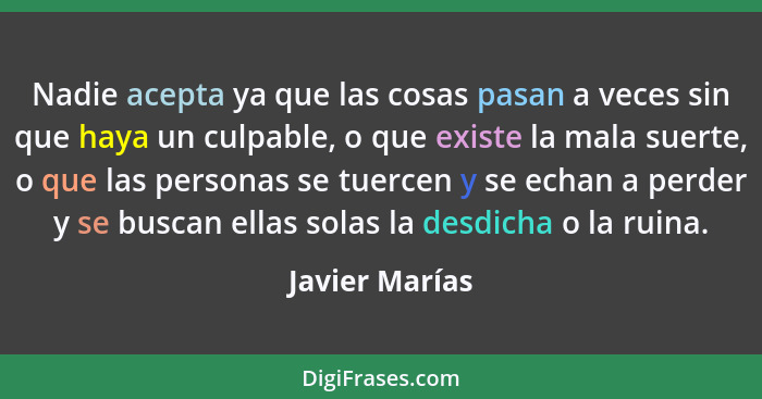 Nadie acepta ya que las cosas pasan a veces sin que haya un culpable, o que existe la mala suerte, o que las personas se tuercen y se... - Javier Marías