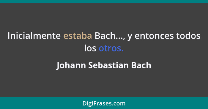 Inicialmente estaba Bach..., y entonces todos los otros.... - Johann Sebastian Bach