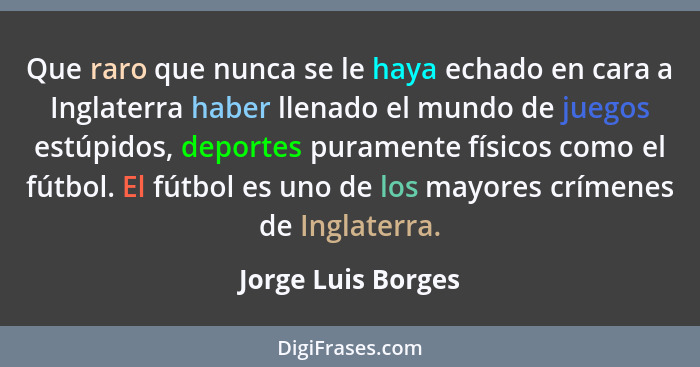 Que raro que nunca se le haya echado en cara a Inglaterra haber llenado el mundo de juegos estúpidos, deportes puramente físicos c... - Jorge Luis Borges