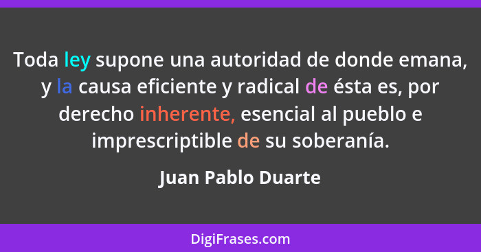 Toda ley supone una autoridad de donde emana, y la causa eficiente y radical de ésta es, por derecho inherente, esencial al pueblo... - Juan Pablo Duarte
