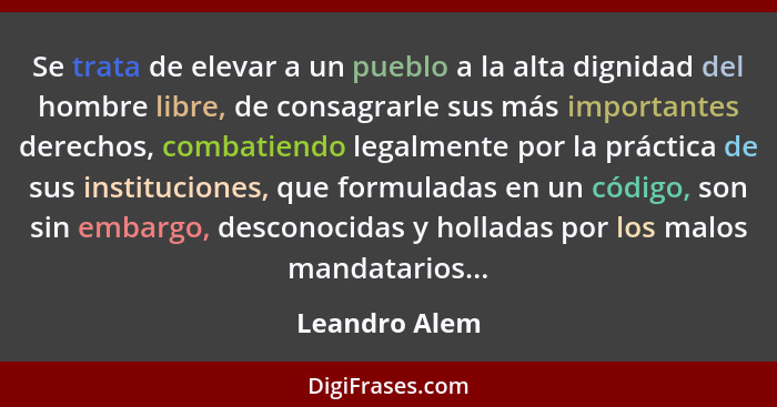 Se trata de elevar a un pueblo a la alta dignidad del hombre libre, de consagrarle sus más importantes derechos, combatiendo legalmente... - Leandro Alem