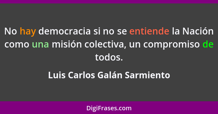 No hay democracia si no se entiende la Nación como una misión colectiva, un compromiso de todos.... - Luis Carlos Galán Sarmiento