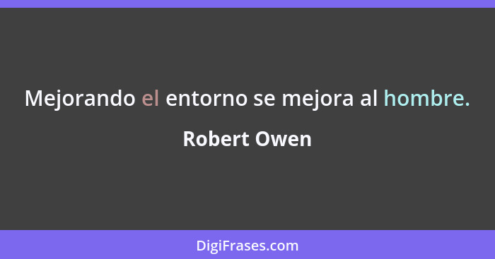 Mejorando el entorno se mejora al hombre.... - Robert Owen