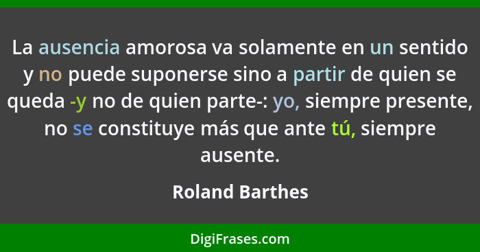 La ausencia amorosa va solamente en un sentido y no puede suponerse sino a partir de quien se queda -y no de quien parte-: yo, siempr... - Roland Barthes