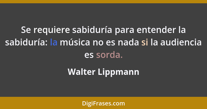 Se requiere sabiduría para entender la sabiduría: la música no es nada si la audiencia es sorda.... - Walter Lippmann