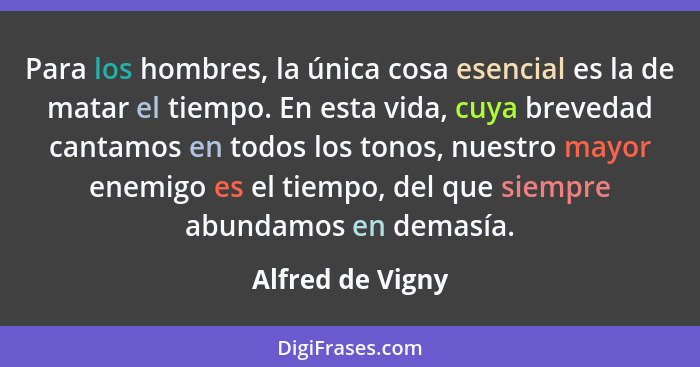 Para los hombres, la única cosa esencial es la de matar el tiempo. En esta vida, cuya brevedad cantamos en todos los tonos, nuestro... - Alfred de Vigny