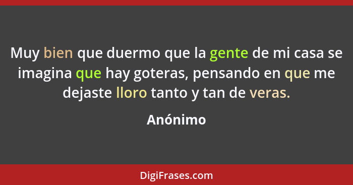 Muy bien que duermo que la gente de mi casa se imagina que hay goteras, pensando en que me dejaste lloro tanto y tan de veras.... - Anónimo