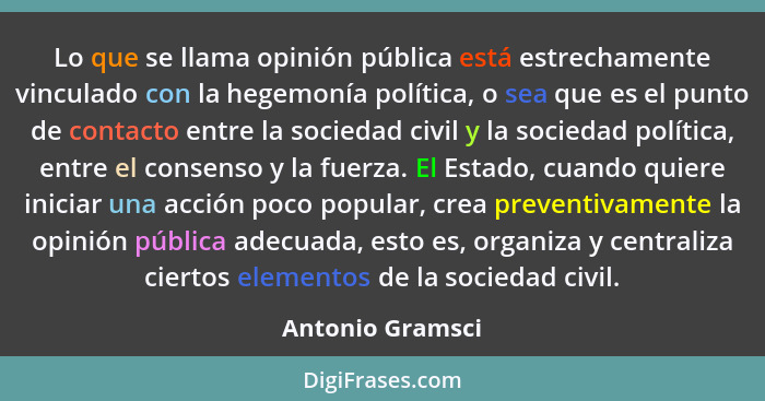 Lo que se llama opinión pública está estrechamente vinculado con la hegemonía política, o sea que es el punto de contacto entre la s... - Antonio Gramsci