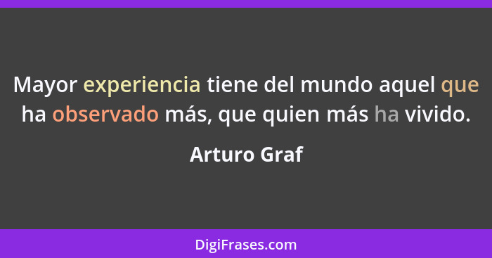 Mayor experiencia tiene del mundo aquel que ha observado más, que quien más ha vivido.... - Arturo Graf