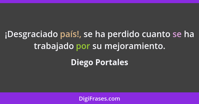 ¡Desgraciado país!, se ha perdido cuanto se ha trabajado por su mejoramiento.... - Diego Portales