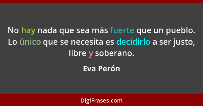 No hay nada que sea más fuerte que un pueblo. Lo único que se necesita es decidirlo a ser justo, libre y soberano.... - Eva Perón