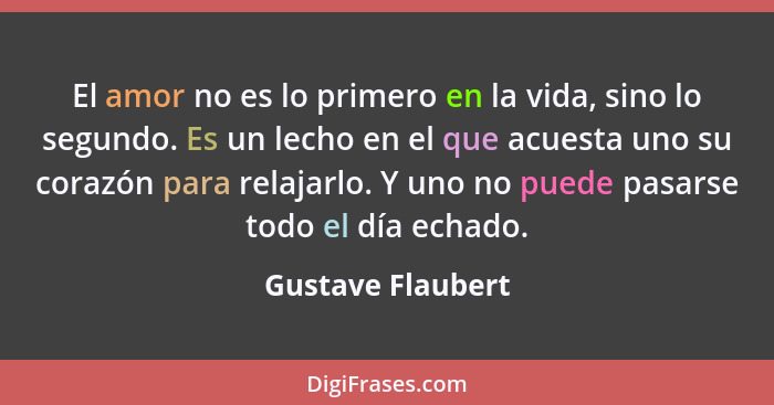 El amor no es lo primero en la vida, sino lo segundo. Es un lecho en el que acuesta uno su corazón para relajarlo. Y uno no puede p... - Gustave Flaubert