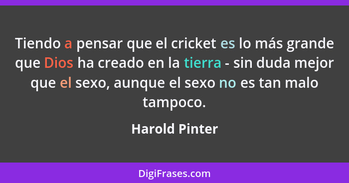 Tiendo a pensar que el cricket es lo más grande que Dios ha creado en la tierra - sin duda mejor que el sexo, aunque el sexo no es tan... - Harold Pinter