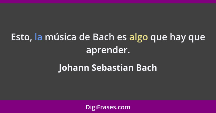 Esto, la música de Bach es algo que hay que aprender.... - Johann Sebastian Bach