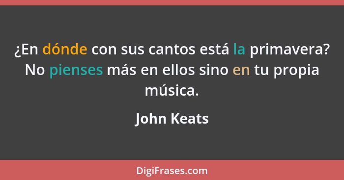 ¿En dónde con sus cantos está la primavera? No pienses más en ellos sino en tu propia música.... - John Keats