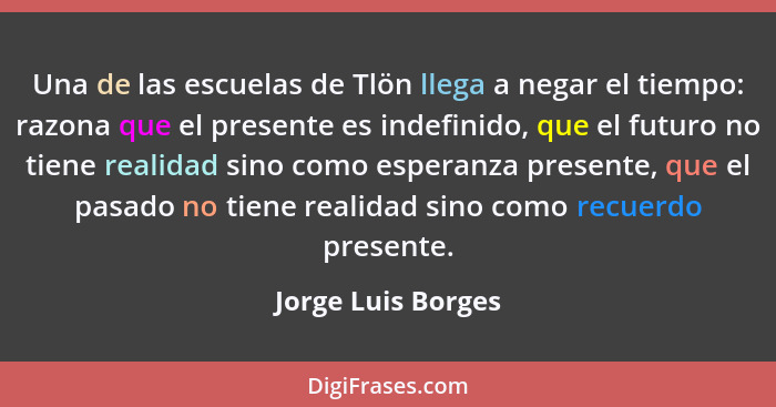 Una de las escuelas de Tlön llega a negar el tiempo: razona que el presente es indefinido, que el futuro no tiene realidad sino co... - Jorge Luis Borges