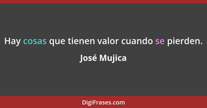 Hay cosas que tienen valor cuando se pierden.... - José Mujica