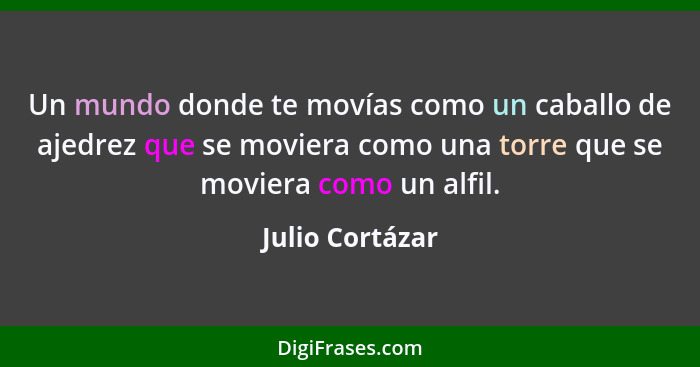 Un mundo donde te movías como un caballo de ajedrez que se moviera como una torre que se moviera como un alfil.... - Julio Cortázar