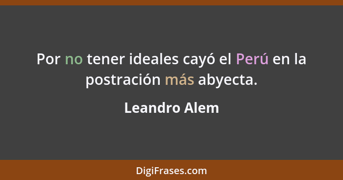 Por no tener ideales cayó el Perú en la postración más abyecta.... - Leandro Alem
