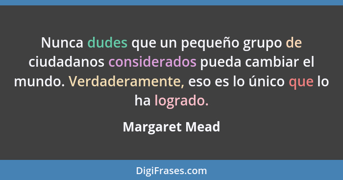 Nunca dudes que un pequeño grupo de ciudadanos considerados pueda cambiar el mundo. Verdaderamente, eso es lo único que lo ha logrado.... - Margaret Mead