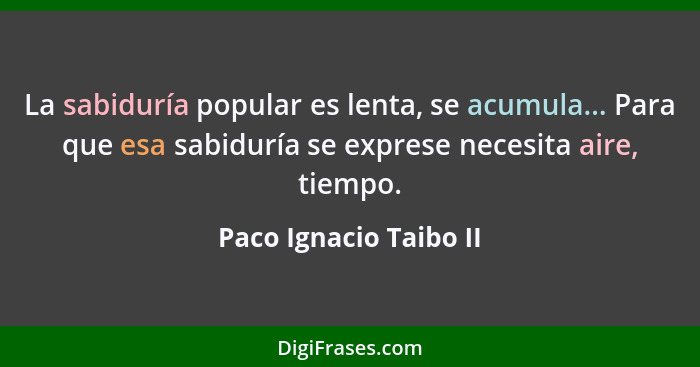 La sabiduría popular es lenta, se acumula... Para que esa sabiduría se exprese necesita aire, tiempo.... - Paco Ignacio Taibo II