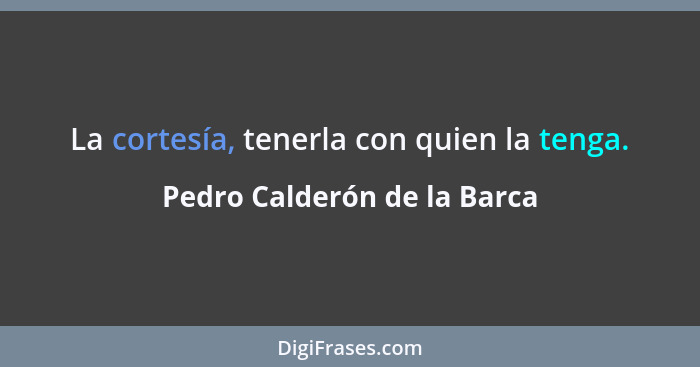 La cortesía, tenerla con quien la tenga.... - Pedro Calderón de la Barca