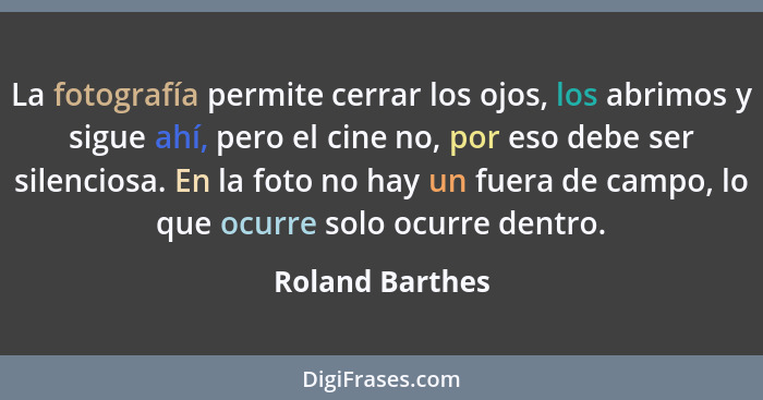 La fotografía permite cerrar los ojos, los abrimos y sigue ahí, pero el cine no, por eso debe ser silenciosa. En la foto no hay un fu... - Roland Barthes