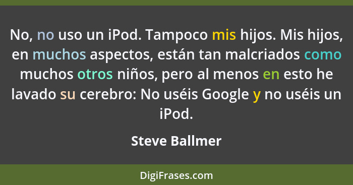 No, no uso un iPod. Tampoco mis hijos. Mis hijos, en muchos aspectos, están tan malcriados como muchos otros niños, pero al menos en e... - Steve Ballmer