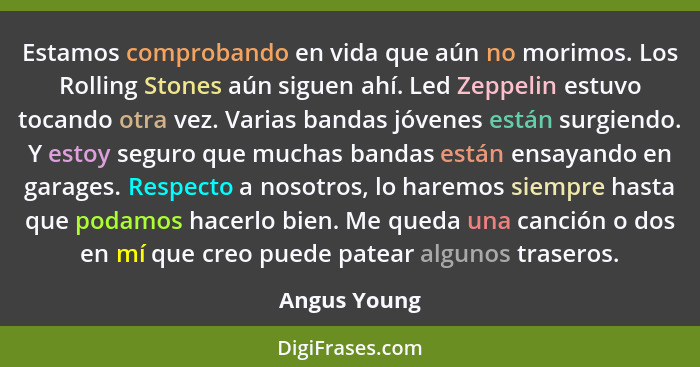 Estamos comprobando en vida que aún no morimos. Los Rolling Stones aún siguen ahí. Led Zeppelin estuvo tocando otra vez. Varias bandas j... - Angus Young