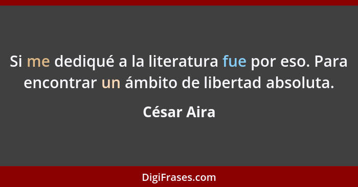 Si me dediqué a la literatura fue por eso. Para encontrar un ámbito de libertad absoluta.... - César Aira