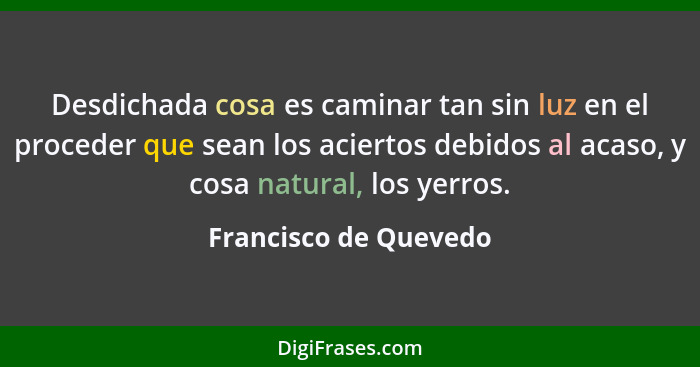 Desdichada cosa es caminar tan sin luz en el proceder que sean los aciertos debidos al acaso, y cosa natural, los yerros.... - Francisco de Quevedo