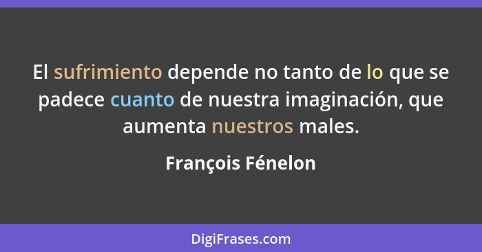 El sufrimiento depende no tanto de lo que se padece cuanto de nuestra imaginación, que aumenta nuestros males.... - François Fénelon