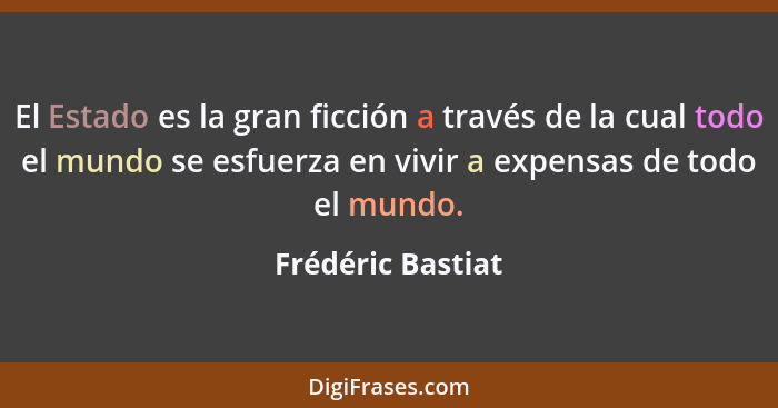 El Estado es la gran ficción a través de la cual todo el mundo se esfuerza en vivir a expensas de todo el mundo.... - Frédéric Bastiat