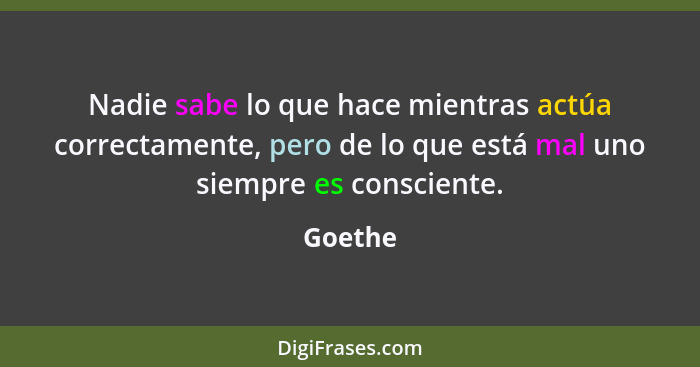 Nadie sabe lo que hace mientras actúa correctamente, pero de lo que está mal uno siempre es consciente.... - Goethe