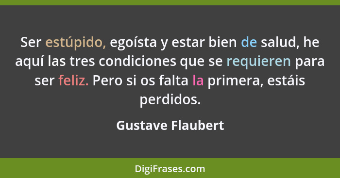 Ser estúpido, egoísta y estar bien de salud, he aquí las tres condiciones que se requieren para ser feliz. Pero si os falta la prim... - Gustave Flaubert