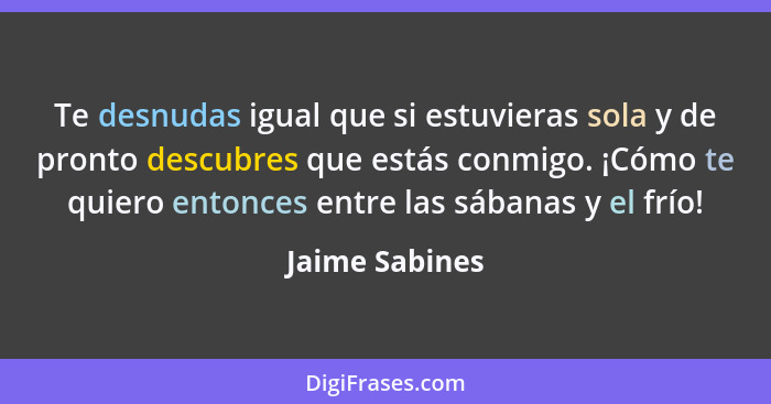 Te desnudas igual que si estuvieras sola y de pronto descubres que estás conmigo. ¡Cómo te quiero entonces entre las sábanas y el frío... - Jaime Sabines