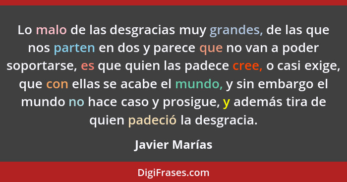 Lo malo de las desgracias muy grandes, de las que nos parten en dos y parece que no van a poder soportarse, es que quien las padece cr... - Javier Marías