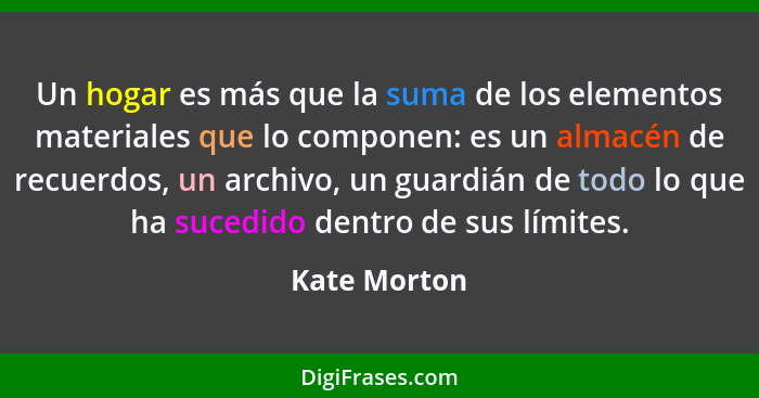 Un hogar es más que la suma de los elementos materiales que lo componen: es un almacén de recuerdos, un archivo, un guardián de todo lo... - Kate Morton
