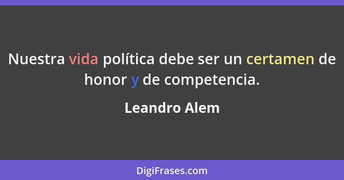 Nuestra vida política debe ser un certamen de honor y de competencia.... - Leandro Alem