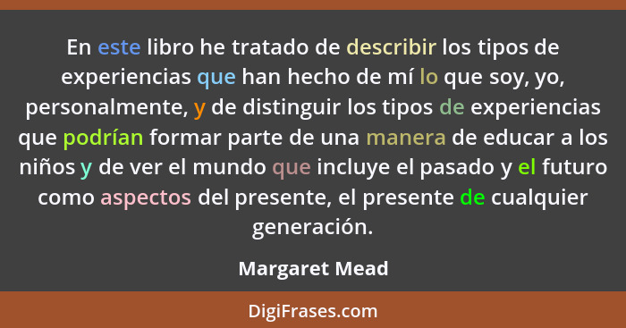 En este libro he tratado de describir los tipos de experiencias que han hecho de mí lo que soy, yo, personalmente, y de distinguir los... - Margaret Mead