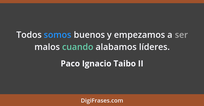Todos somos buenos y empezamos a ser malos cuando alabamos líderes.... - Paco Ignacio Taibo II