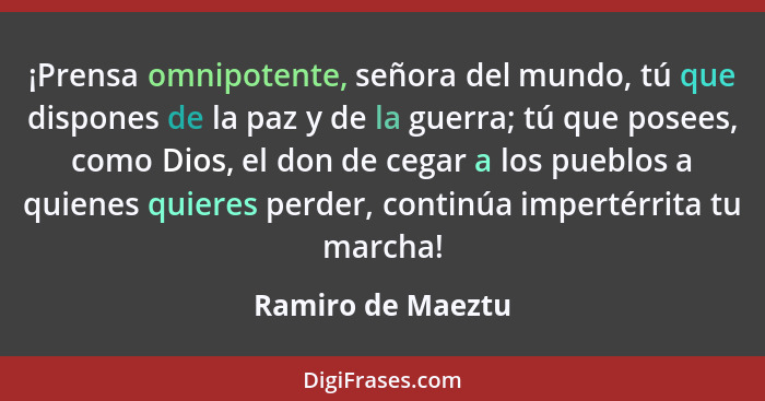 ¡Prensa omnipotente, señora del mundo, tú que dispones de la paz y de la guerra; tú que posees, como Dios, el don de cegar a los pu... - Ramiro de Maeztu