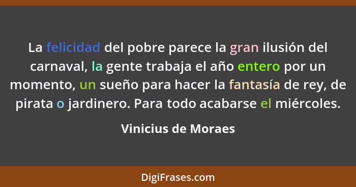 La felicidad del pobre parece la gran ilusión del carnaval, la gente trabaja el año entero por un momento, un sueño para hacer la... - Vinicius de Moraes