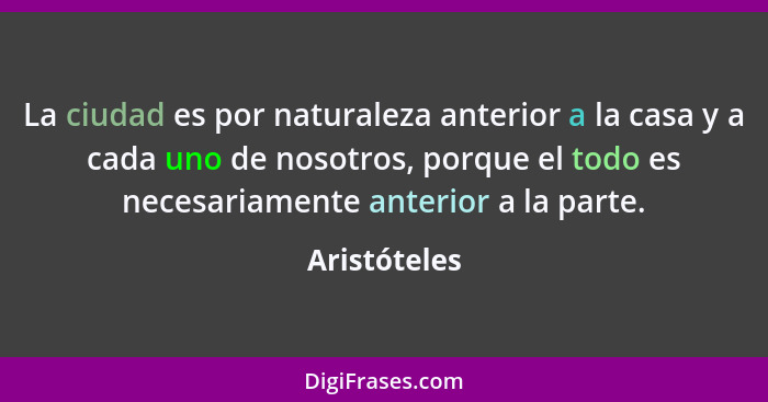 La ciudad es por naturaleza anterior a la casa y a cada uno de nosotros, porque el todo es necesariamente anterior a la parte.... - Aristóteles