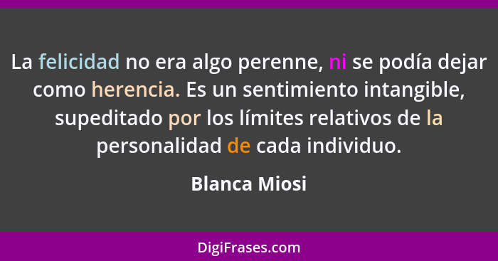 La felicidad no era algo perenne, ni se podía dejar como herencia. Es un sentimiento intangible, supeditado por los límites relativos d... - Blanca Miosi