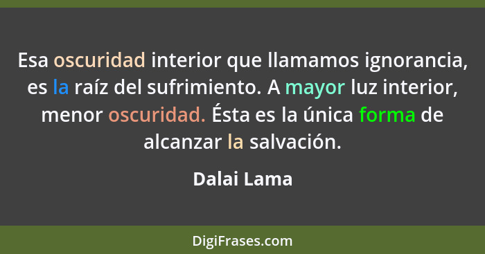 Esa oscuridad interior que llamamos ignorancia, es la raíz del sufrimiento. A mayor luz interior, menor oscuridad. Ésta es la única forma... - Dalai Lama