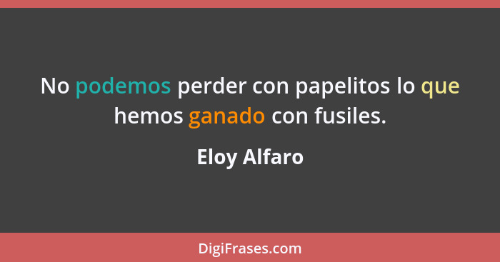 No podemos perder con papelitos lo que hemos ganado con fusiles.... - Eloy Alfaro