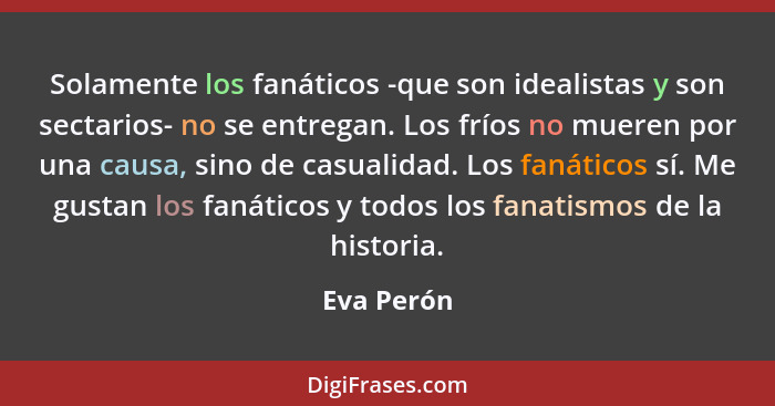 Solamente los fanáticos -que son idealistas y son sectarios- no se entregan. Los fríos no mueren por una causa, sino de casualidad. Los fa... - Eva Perón